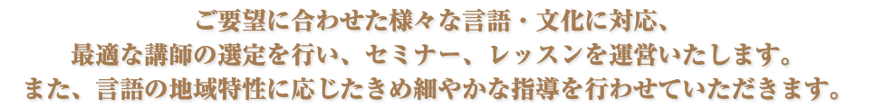 ご要望に合わせた様々な言語・文化に対応、 最適な講師の選定を行い、セミナー、レッスンを運営いたします。 また、言語の地域特性に応じたきめ細やかな指導を行わせていただきます。